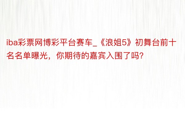 iba彩票网博彩平台赛车_《浪姐5》初舞台前十名名单曝光，你期待的嘉宾入围了吗？