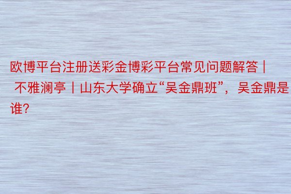 欧博平台注册送彩金博彩平台常见问题解答 | 不雅澜亭丨山东大学确立“吴金鼎班”，吴金鼎是谁？