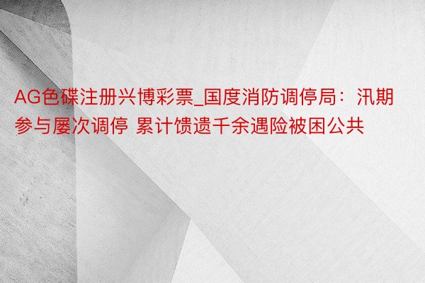 AG色碟注册兴博彩票_国度消防调停局：汛期参与屡次调停 累计馈遗千余遇险被困公共