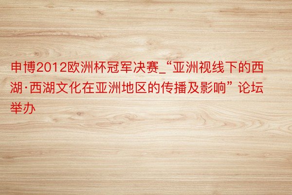 申博2012欧洲杯冠军决赛_“亚洲视线下的西湖·西湖文化在亚洲地区的传播及影响” 论坛举办