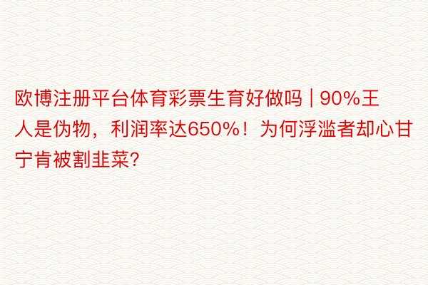 欧博注册平台体育彩票生育好做吗 | 90%王人是伪物，利润率达650%！为何浮滥者却心甘宁肯被割韭菜？