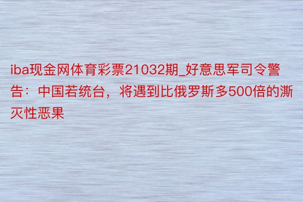 iba现金网体育彩票21032期_好意思军司令警告：中国若统台，将遇到比俄罗斯多500倍的澌灭性恶果