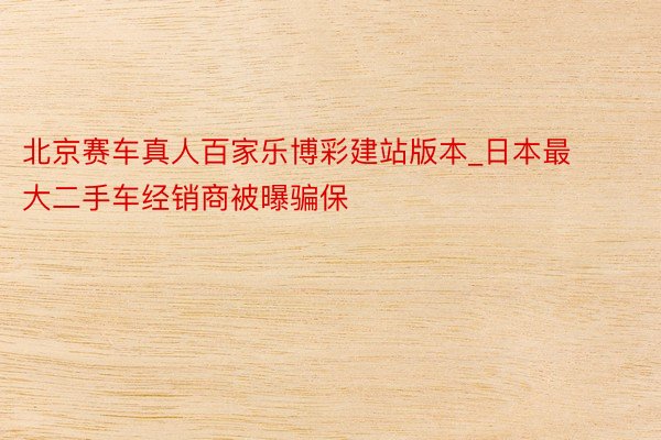 北京赛车真人百家乐博彩建站版本_日本最大二手车经销商被曝骗保