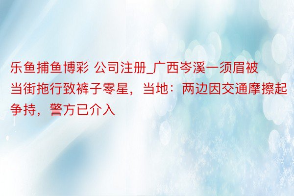 乐鱼捕鱼博彩 公司注册_广西岑溪一须眉被当街拖行致裤子零星，当地：两边因交通摩擦起争持，警方已介入