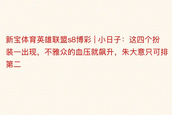 新宝体育英雄联盟s8博彩 | 小日子：这四个扮装一出现，不雅众的血压就飙升，朱大意只可排第二