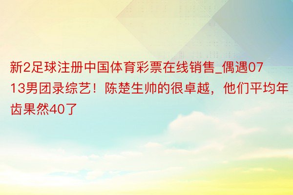 新2足球注册中国体育彩票在线销售_偶遇0713男团录综艺！陈楚生帅的很卓越，他们平均年齿果然40了