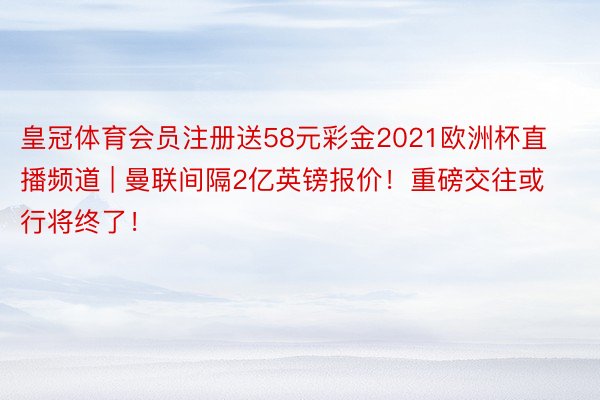 皇冠体育会员注册送58元彩金2021欧洲杯直播频道 | 曼联间隔2亿英镑报价！重磅交往或行将终了！