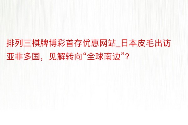 排列三棋牌博彩首存优惠网站_日本皮毛出访亚非多国，见解转向“全球南边”？