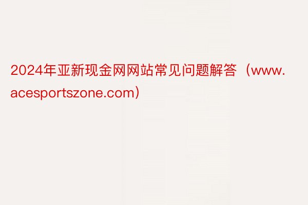 2024年亚新现金网网站常见问题解答（www.acesportszone.com）