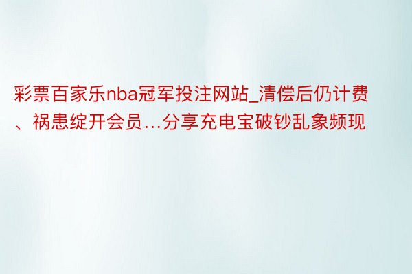 彩票百家乐nba冠军投注网站_清偿后仍计费、祸患绽开会员…分享充电宝破钞乱象频现