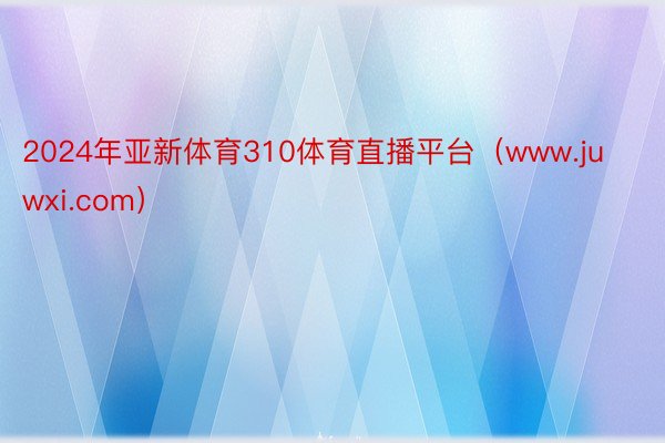 2024年亚新体育310体育直播平台（www.juwxi.com）