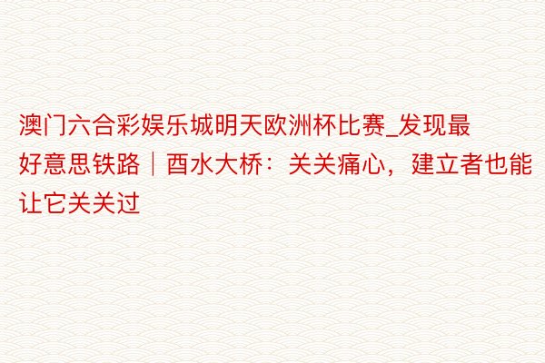 澳门六合彩娱乐城明天欧洲杯比赛_发现最好意思铁路│酉水大桥：关关痛心，建立者也能让它关关过