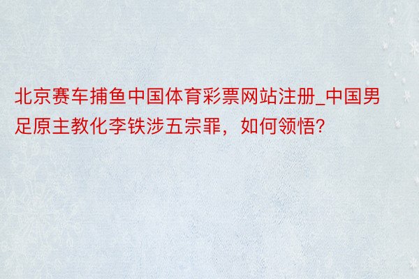 北京赛车捕鱼中国体育彩票网站注册_中国男足原主教化李铁涉五宗罪，如何领悟？