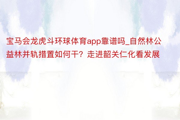 宝马会龙虎斗环球体育app靠谱吗_自然林公益林并轨措置如何干？走进韶关仁化看发展