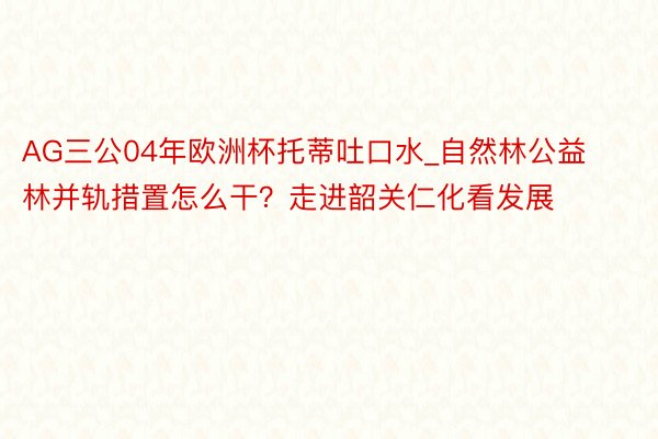 AG三公04年欧洲杯托蒂吐口水_自然林公益林并轨措置怎么干？走进韶关仁化看发展