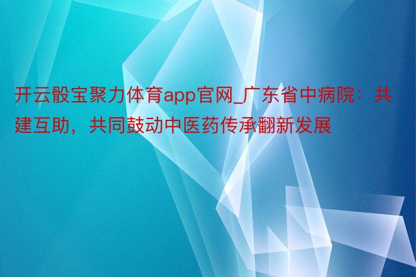 开云骰宝聚力体育app官网_广东省中病院：共建互助，共同鼓动中医药传承翻新发展