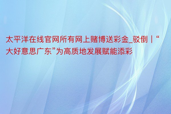 太平洋在线官网所有网上赌博送彩金_驳倒｜“大好意思广东”为高质地发展赋能添彩