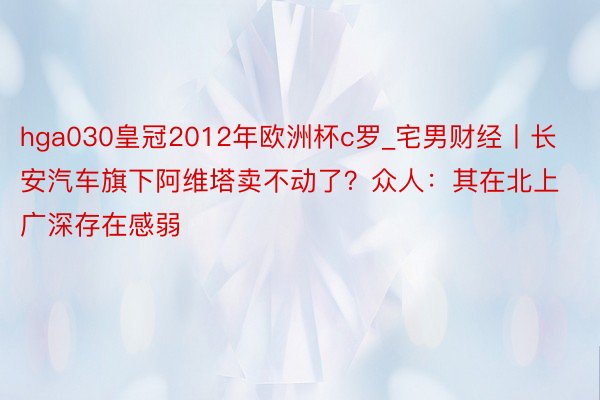 hga030皇冠2012年欧洲杯c罗_宅男财经丨长安汽车旗下阿维塔卖不动了？众人：其在北上广深存在感弱