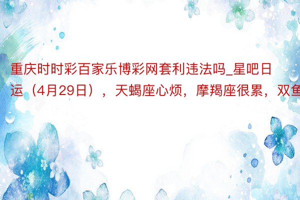 重庆时时彩百家乐博彩网套利违法吗_星吧日运（4月29日），天蝎座心烦，摩羯座很累，双鱼座欢娱