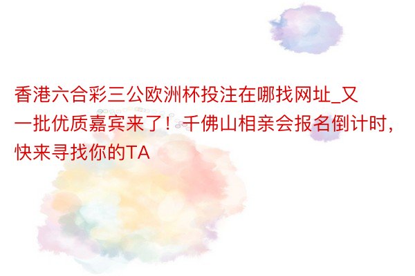 香港六合彩三公欧洲杯投注在哪找网址_又一批优质嘉宾来了！千佛山相亲会报名倒计时，快来寻找你的TA