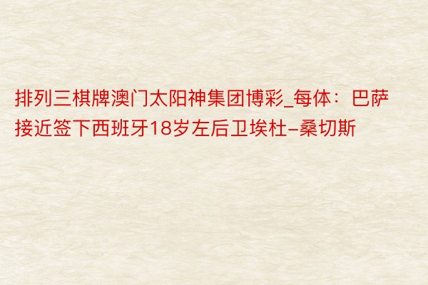 排列三棋牌澳门太阳神集团博彩_每体：巴萨接近签下西班牙18岁左后卫埃杜-桑切斯