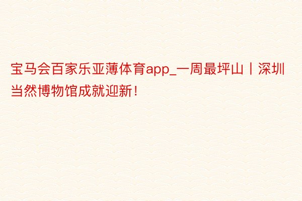 宝马会百家乐亚薄体育app_一周最坪山丨深圳当然博物馆成就迎新！