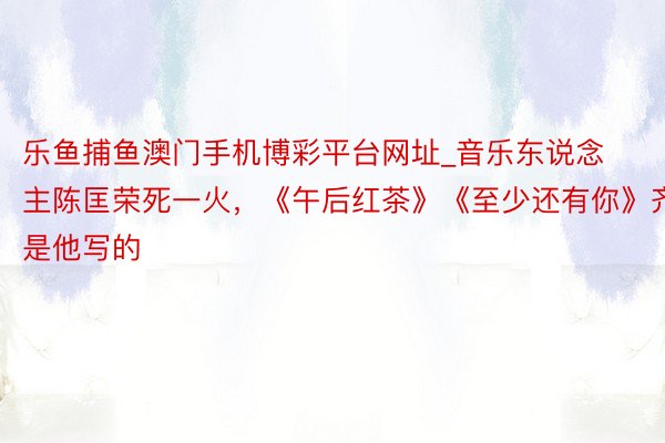 乐鱼捕鱼澳门手机博彩平台网址_音乐东说念主陈匡荣死一火，《午后红茶》《至少还有你》齐是他写的