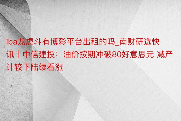 iba龙虎斗有博彩平台出租的吗_南财研选快讯|中信建投:油价按期冲破80好意思元 减产计较下陆续看涨
