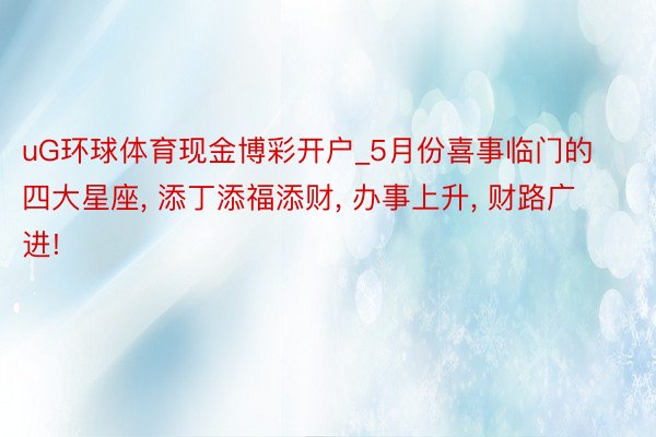 uG环球体育现金博彩开户_5月份喜事临门的四大星座， 添丁添福添财， 办事上升， 财路广进!