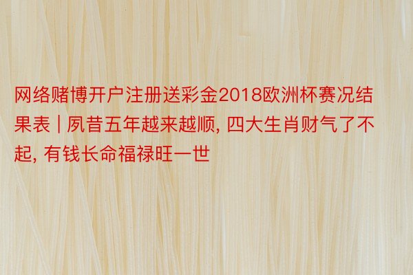 网络赌博开户注册送彩金2018欧洲杯赛况结果表 | 夙昔五年越来越顺， 四大生肖财气了不起， 有钱长命福禄旺一世