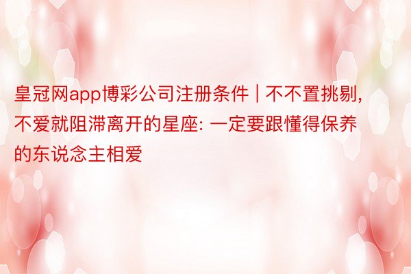 皇冠网app博彩公司注册条件 | 不不置挑剔, 不爱就阻滞离开的星座: 一定要跟懂得保养的东说念主相爱