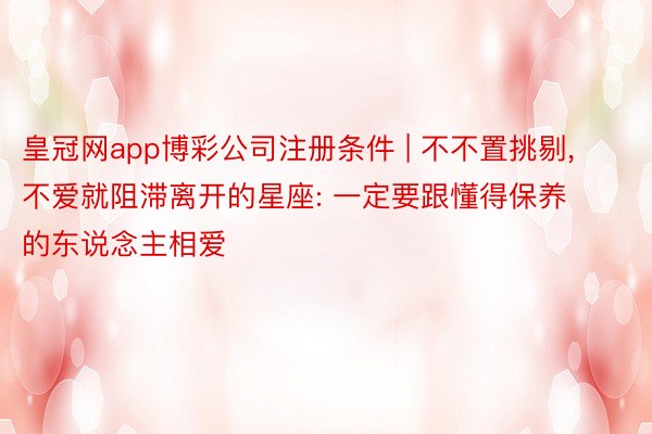 皇冠网app博彩公司注册条件 | 不不置挑剔， 不爱就阻滞离开的星座: 一定要跟懂得保养的东说念主相爱