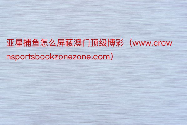 亚星捕鱼怎么屏蔽澳门顶级博彩（www.crownsportsbookzonezone.com）