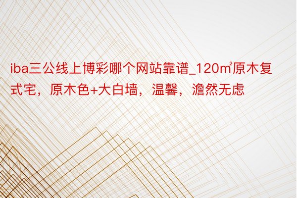 iba三公线上博彩哪个网站靠谱_120㎡原木复式宅，原木色+大白墙，温馨，澹然无虑