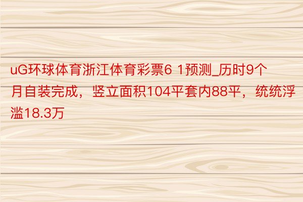 uG环球体育浙江体育彩票6 1预测_历时9个月自装完成，竖立面积104平套内88平，统统浮滥18.3万