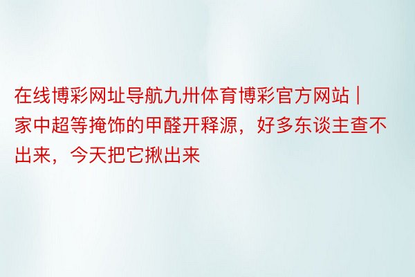 在线博彩网址导航九卅体育博彩官方网站 | 家中超等掩饰的甲醛开释源，好多东谈主查不出来，今天把它揪出来