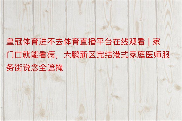 皇冠体育进不去体育直播平台在线观看 | 家门口就能看病，大鹏新区完结港式家庭医师服务街说念全遮掩
