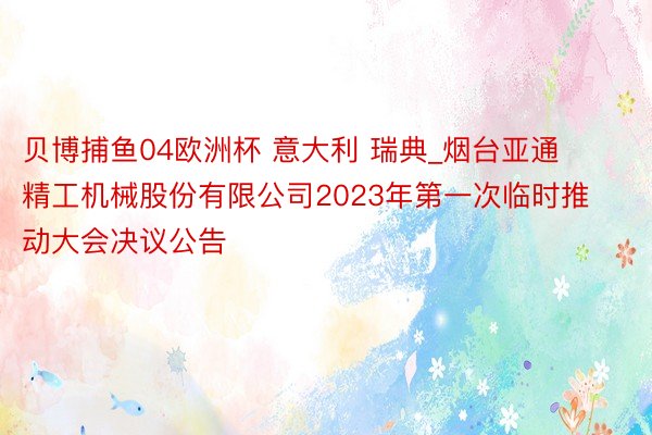 贝博捕鱼04欧洲杯 意大利 瑞典_烟台亚通精工机械股份有限公司2023年第一次临时推动大会决议公告