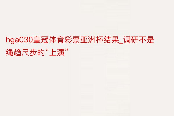 hga030皇冠体育彩票亚洲杯结果_调研不是绳趋尺步的“上演”