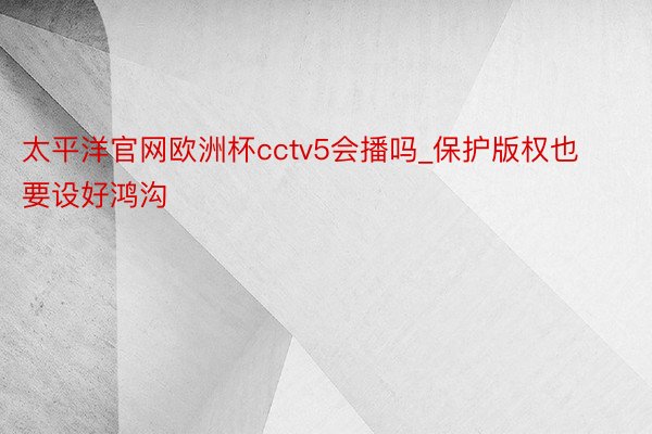 太平洋官网欧洲杯cctv5会播吗_保护版权也要设好鸿沟