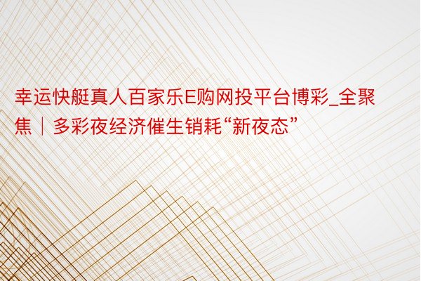 幸运快艇真人百家乐E购网投平台博彩_全聚焦│多彩夜经济催生销耗“新夜态”