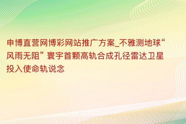 申博直营网博彩网站推广方案_不雅测地球“风雨无阻” 寰宇首颗高轨合成孔径雷达卫星投入使命轨说念