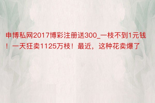 申博私网2017博彩注册送300_一枝不到1元钱！一天狂卖1125万枝！最近，这种花卖爆了