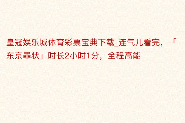 皇冠娱乐城体育彩票宝典下载_连气儿看完，「东京罪状」时长2小时1分，全程高能