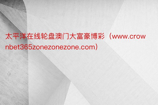 太平洋在线轮盘澳门大富豪博彩（www.crownbet365zonezonezone.com）