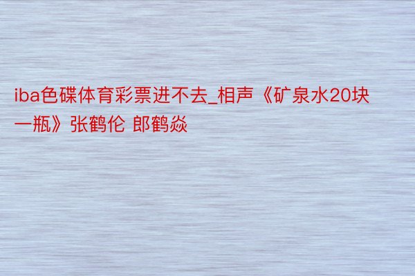 iba色碟体育彩票进不去_相声《矿泉水20块一瓶》张鹤伦 郎鹤焱