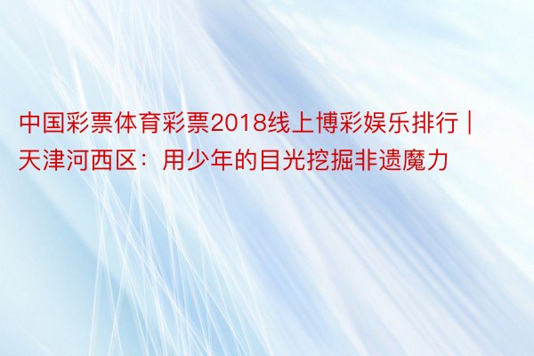 中国彩票体育彩票2018线上博彩娱乐排行 | 天津河西区：用少年的目光挖掘非遗魔力