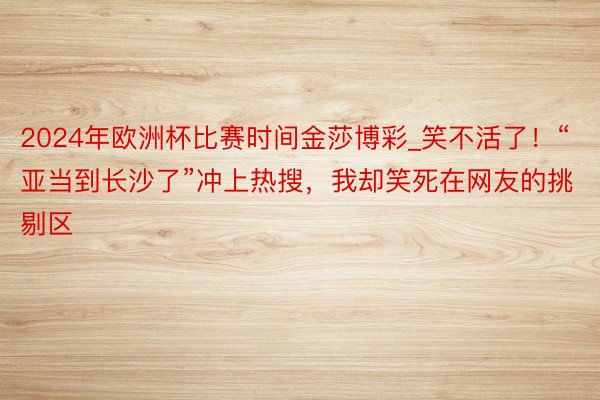 2024年欧洲杯比赛时间金莎博彩_笑不活了！“亚当到长沙了”冲上热搜，我却笑死在网友的挑剔区