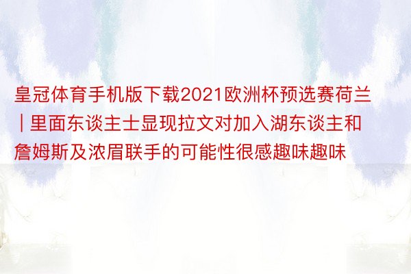 皇冠体育手机版下载2021欧洲杯预选赛荷兰 | 里面东谈主士显现拉文对加入湖东谈主和詹姆斯及浓眉联手的可能性很感趣味趣味