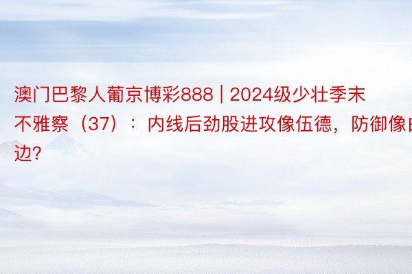 澳门巴黎人葡京博彩888 | 2024级少壮季末不雅察（37）：内线后劲股进攻像伍德，防御像白边？